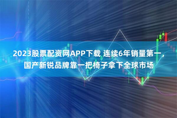 2023股票配资网APP下载 连续6年销量第一,国产新锐品牌靠一把椅子拿下全球市场