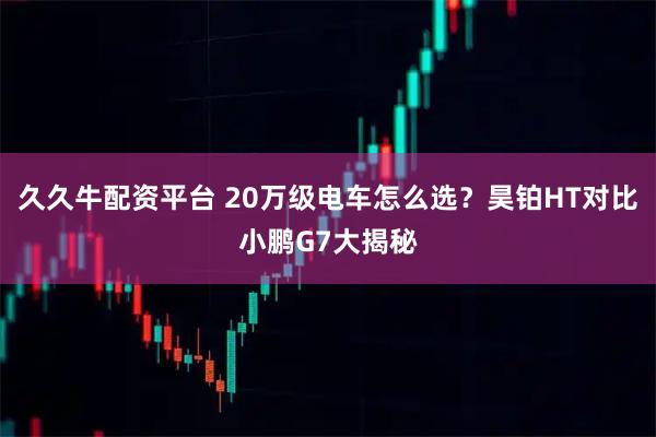 久久牛配资平台 20万级电车怎么选？昊铂HT对比小鹏G7大揭秘