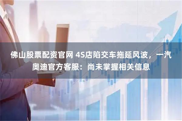 佛山股票配资官网 4S店陷交车拖延风波，一汽奥迪官方客服：尚未掌握相关信息