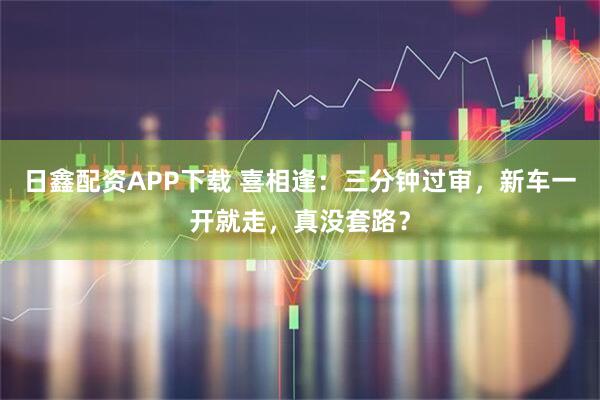 日鑫配资APP下载 喜相逢：三分钟过审，新车一开就走，真没套路？