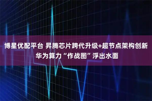 博星优配平台 昇腾芯片跨代升级+超节点架构创新 华为算力“作战图”浮出水面