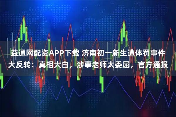益通网配资APP下载 济南初一新生遭体罚事件大反转：真相大白，涉事老师太委屈，官方通报