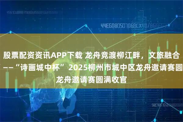 股票配资资讯APP下载 龙舟竞渡柳江畔，文旅融合谱新篇 ——“诗画城中杯” 2025柳州市城中区龙舟邀请赛圆满收官