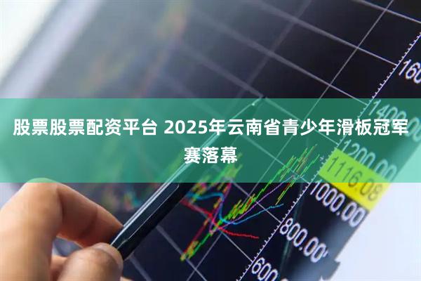 股票股票配资平台 2025年云南省青少年滑板冠军赛落幕