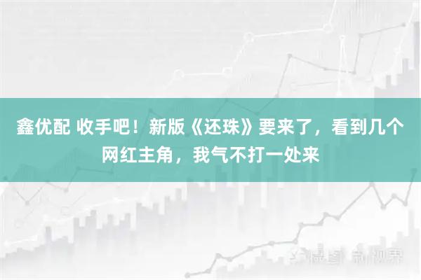 鑫优配 收手吧!新版《还珠》要来了,看到几个网红主角,我气不打一处来