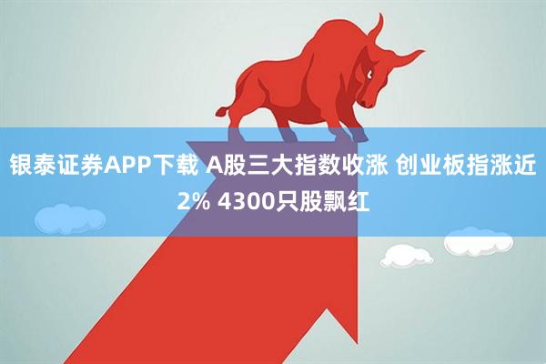 银泰证券APP下载 A股三大指数收涨 创业板指涨近2% 4300只股飘红