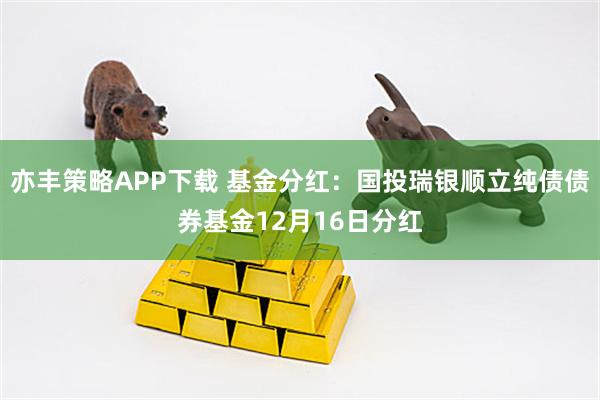 亦丰策略APP下载 基金分红:国投瑞银顺立纯债债券基金12月16日分红
