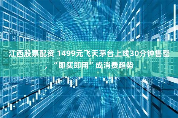 江西股票配资 1499元飞天茅台上线30分钟售罄，“即买即用”成消费趋势