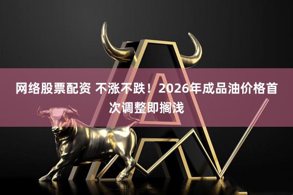 网络股票配资 不涨不跌！2026年成品油价格首次调整即搁浅