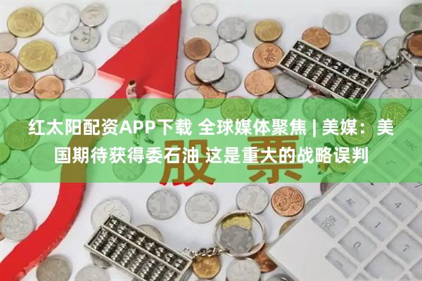 红太阳配资APP下载 全球媒体聚焦 | 美媒：美国期待获得委石油 这是重大的战略误判