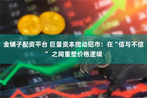 金铺子配资平台 巨量资本搅动铝市：在“信与不信” 之间重塑价格逻辑