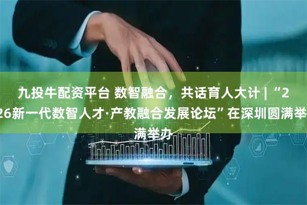 九投牛配资平台 数智融合，共话育人大计 | “2026新一代数智人才·产教融合发展论坛”在深圳圆满举办