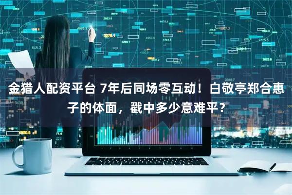 金猎人配资平台 7年后同场零互动!白敬亭郑合惠子的体面,戳中多少意难平?