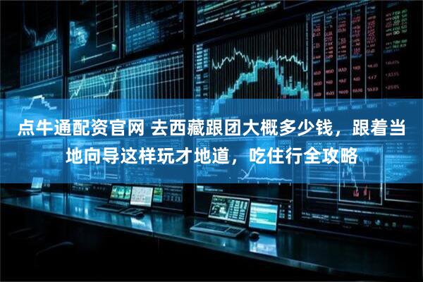 点牛通配资官网 去西藏跟团大概多少钱,跟着当地向导这样玩才地道,吃住行全攻略