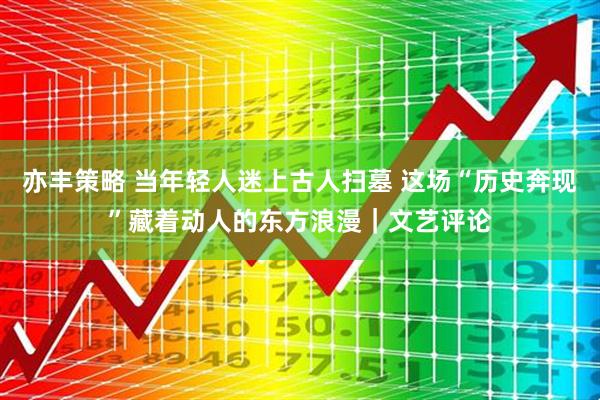 亦丰策略 当年轻人迷上古人扫墓 这场“历史奔现”藏着动人的东方浪漫|文艺评论