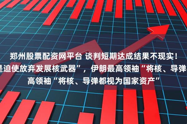 郑州股票配资网平台 谈判短期达成结果不现实！特朗普称“目标是迫使放弃发展核武器”，伊朗最高领袖“将核、导弹都视为国家资产”