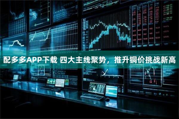 配多多APP下载 四大主线聚势，推升铜价挑战新高