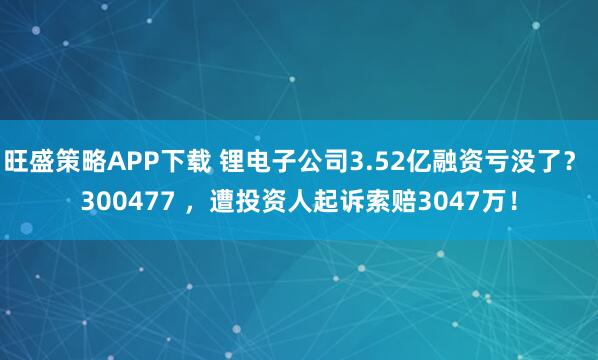 旺盛策略APP下载 锂电子公司3.52亿融资亏没了？ 300477 ，遭投资人起诉索赔3047万！