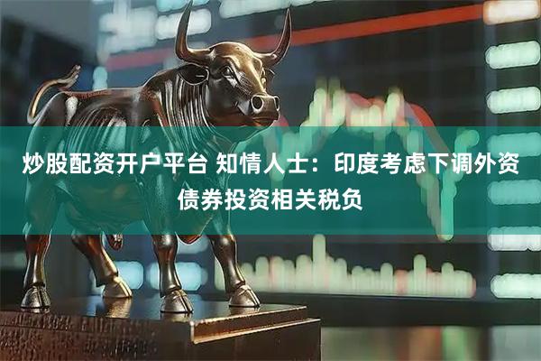 炒股配资开户平台 知情人士：印度考虑下调外资债券投资相关税负