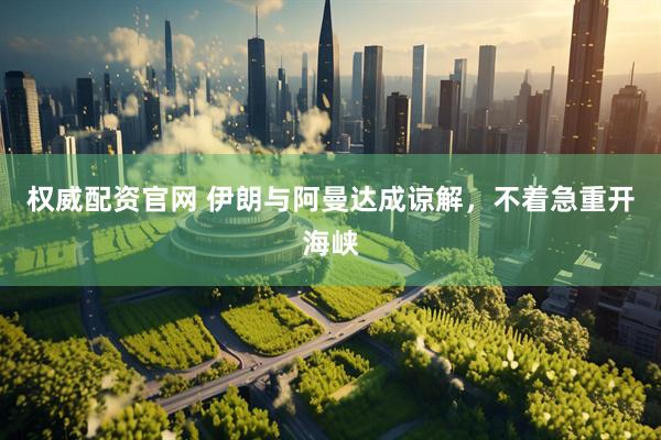 权威配资官网 伊朗与阿曼达成谅解，不着急重开海峡