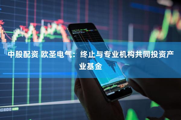 中股配资 欧圣电气：终止与专业机构共同投资产业基金