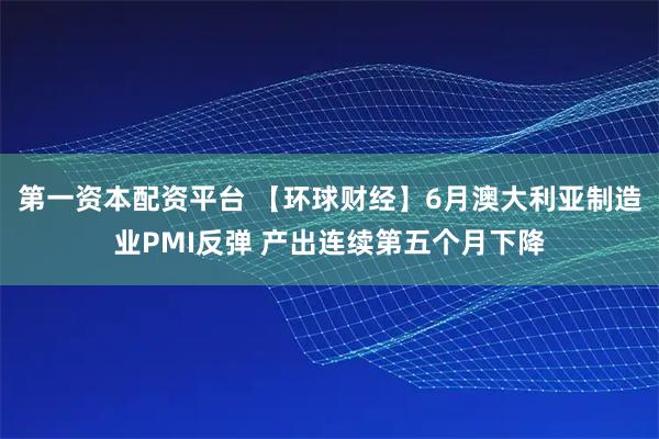 第一资本配资平台 【环球财经】6月澳大利亚制造业PMI反弹 产出连续第五个月下降