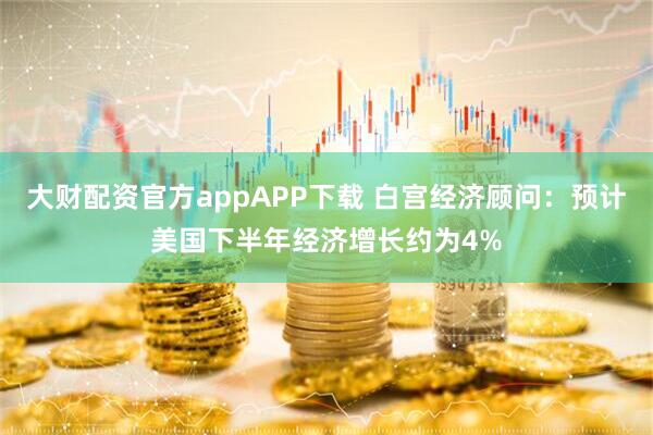 大财配资官方appAPP下载 白宫经济顾问：预计美国下半年经济增长约为4%